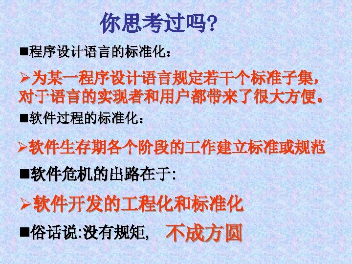你思考过吗? n程序设计语言的标准化： Ø为某一程序设计语言规定若干个标准子集， 对于语言的实现者和用户都带来了很大方便。 n软件过程的标准化： Ø软件生存期各个阶段的 作建立标准或规范 n软件危机的出路在于: Ø软件开发的 程化和标准化 n俗话说: 没有规矩, 不成方圆 