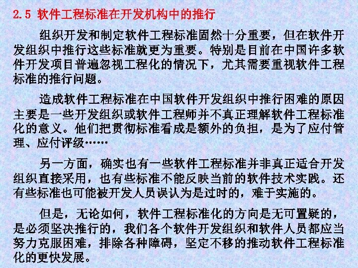 2. 5 软件 程标准在开发机构中的推行 组织开发和制定软件 程标准固然十分重要，但在软件开 发组织中推行这些标准就更为重要。特别是目前在中国许多软 件开发项目普遍忽视 程化的情况下，尤其需要重视软件 程 标准的推行问题。 造成软件 程标准在中国软件开发组织中推行困难的原因 主要是一些开发组织或软件