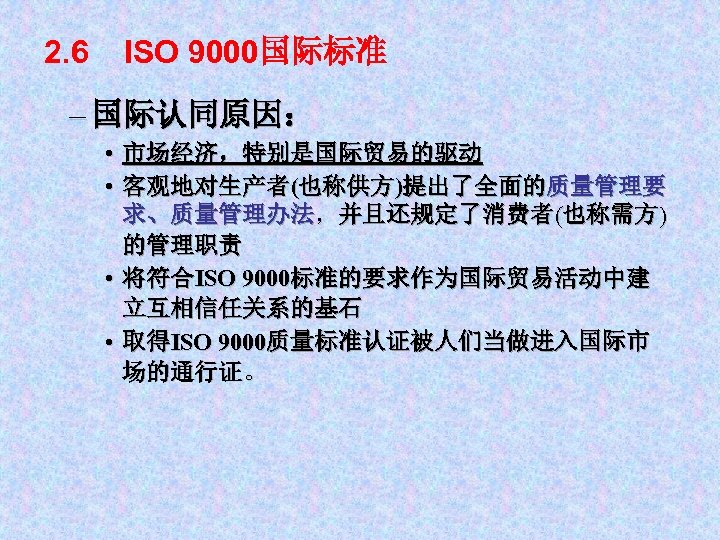 2. 6 ISO 9000国际标准 – 国际认同原因： • 市场经济，特别是国际贸易的驱动 • 客观地对生产者(也称供方)提出了全面的质量管理要 求、质量管理办法，并且还规定了消费者(也称需方) 的管理职责 • 将符合ISO