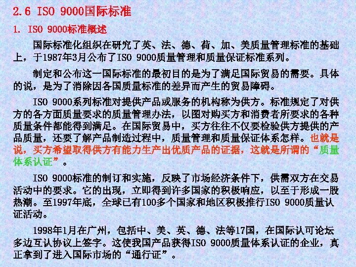 2. 6 ISO 9000国际标准 1. ISO 9000标准概述 国际标准化组织在研究了英、法、德、荷、加、美质量管理标准的基础 上，于1987年 3月公布了ISO 9000质量管理和质量保证标准系列。 制定和公布这一国际标准的最初目的是为了满足国际贸易的需要。具体 的说，是为了消除因各国质量标准的差异而产生的贸易障碍。 ISO