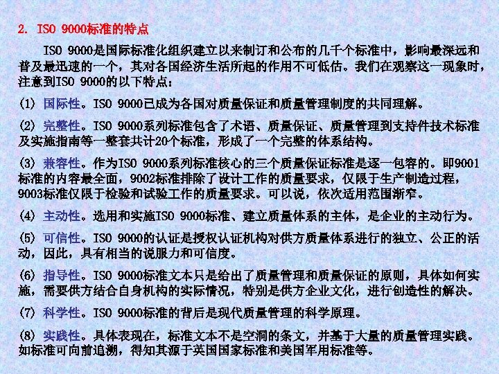 2. ISO 9000标准的特点 ISO 9000是国际标准化组织建立以来制订和公布的几千个标准中，影响最深远和 普及最迅速的一个，其对各国经济生活所起的作用不可低估。我们在观察这一现象时， 注意到ISO 9000的以下特点： (1) 国际性。ISO 9000已成为各国对质量保证和质量管理制度的共同理解。 (2) 完整性。ISO 9000系列标准包含了术语、质量保证、质量管理到支持件技术标准