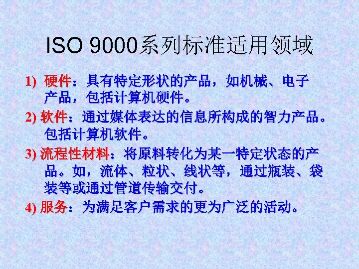 ISO 9000系列标准适用领域 1) 硬件：具有特定形状的产品，如机械、电子 产品，包括计算机硬件。 2) 软件：通过媒体表达的信息所构成的智力产品。 包括计算机软件。 3) 流程性材料：将原料转化为某一特定状态的产 品。如，流体、粒状、线状等，通过瓶装、袋 装等或通过管道传输交付。 4) 服务：为满足客户需求的更为广泛的活动。