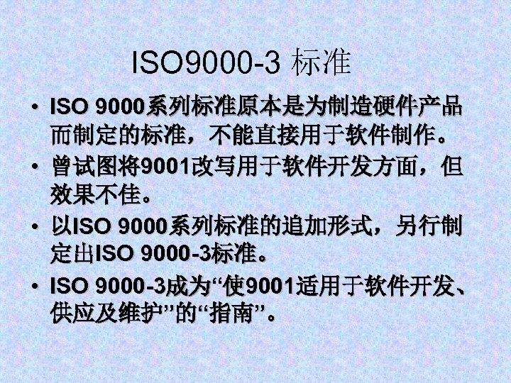 ISO 9000 -3 标准 • ISO 9000系列标准原本是为制造硬件产品 而制定的标准，不能直接用于软件制作。 • 曾试图将9001改写用于软件开发方面，但 效果不佳。 • 以ISO 9000系列标准的追加形式，另行制