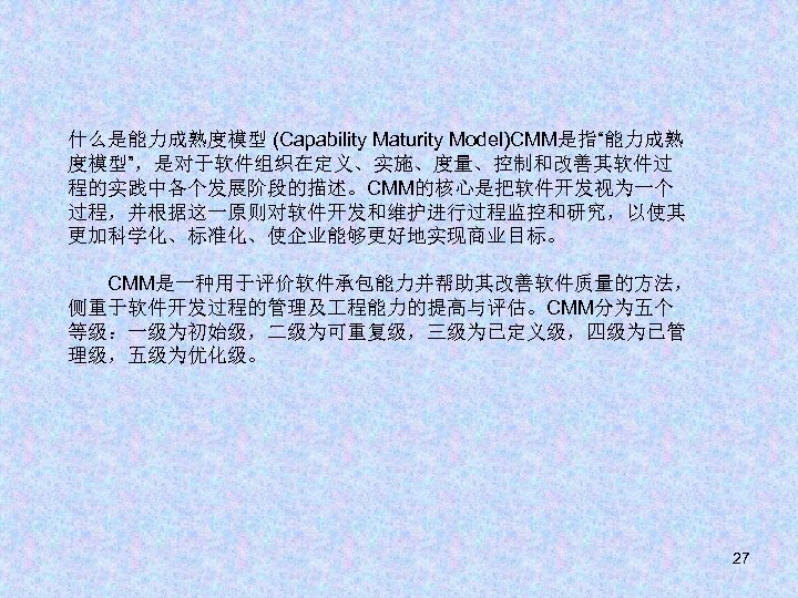 什么是能力成熟度模型 (Capability Maturity Model)CMM是指“能力成熟 度模型”，是对于软件组织在定义、实施、度量、控制和改善其软件过 程的实践中各个发展阶段的描述。CMM的核心是把软件开发视为一个 过程，并根据这一原则对软件开发和维护进行过程监控和研究，以使其 更加科学化、标准化、使企业能够更好地实现商业目标。 　　CMM是一种用于评价软件承包能力并帮助其改善软件质量的方法， 侧重于软件开发过程的管理及 程能力的提高与评估。CMM分为五个 等级：一级为初始级，二级为可重复级，三级为已定义级，四级为已管 理级，五级为优化级。 27