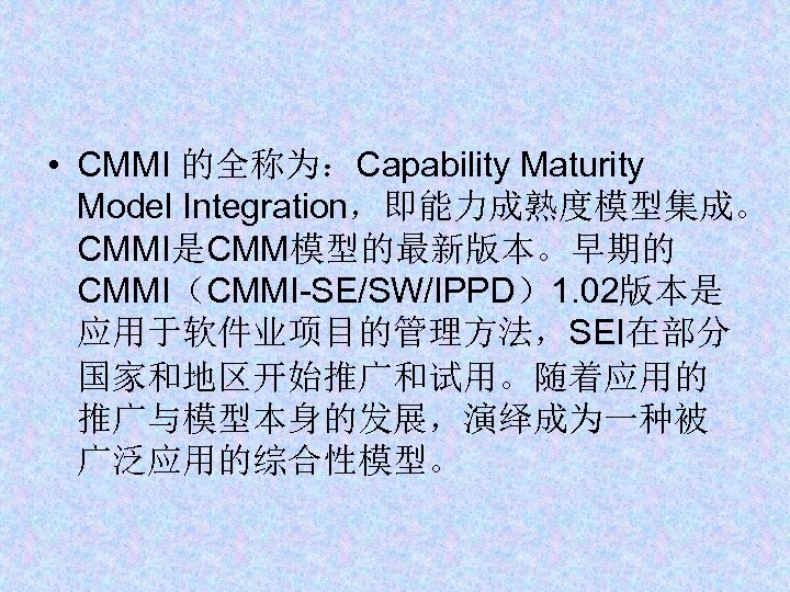  • CMMI 的全称为：Capability Maturity Model Integration，即能力成熟度模型集成。 CMMI是CMM模型的最新版本。早期的 CMMI（CMMI-SE/SW/IPPD）1. 02版本是 应用于软件业项目的管理方法，SEI在部分 国家和地区开始推广和试用。随着应用的 推广与模型本身的发展，演绎成为一种被 广泛应用的综合性模型。