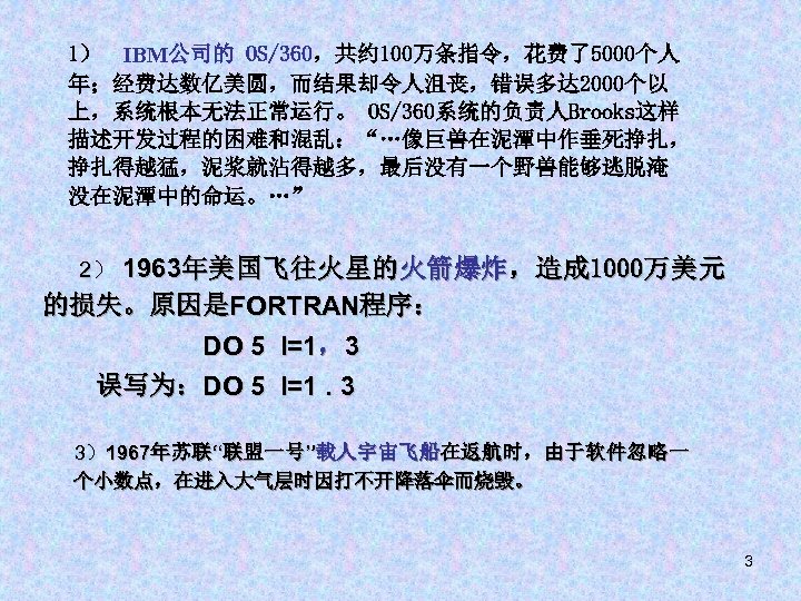 1） IBM公司的 OS/360，共约 100万条指令，花费了5000个人 年；经费达数亿美圆，而结果却令人沮丧，错误多达 2000个以 上，系统根本无法正常运行。 OS/360系统的负责人Brooks这样 描述开发过程的困难和混乱：“…像巨兽在泥潭中作垂死挣扎， 挣扎得越猛，泥浆就沾得越多，最后没有一个野兽能够逃脱淹 没在泥潭中的命运。…” 1963年美国飞往火星的火箭爆炸，造成 1000万美元 的损失。原因是FORTRAN程序：