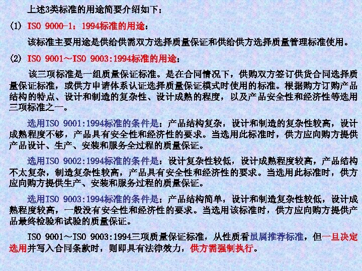 上述 3类标准的用途简要介绍如下： (1) ISO 9000 -1： 1994标准的用途： 该标准主要用途是供给供需双方选择质量保证和供给供方选择质量管理标准使用。 (2) ISO 9001～ISO 9003: 1994标准的用途： 该三项标准是一组质量保证标准。是在合同情况下，供购双方签订供货合同选择质