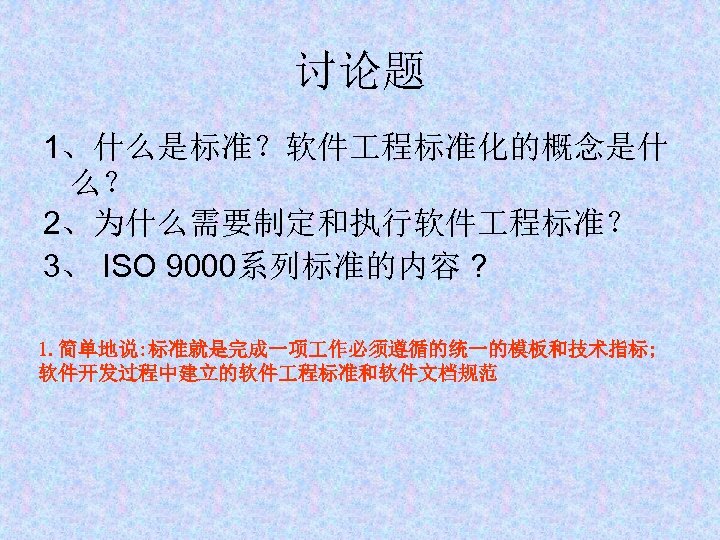 讨论题 1、什么是标准？软件 程标准化的概念是什 么？ 2、为什么需要制定和执行软件 程标准？ 3、 ISO 9000系列标准的内容 ? 1. 简单地说: 标准就是完成一项 作必须遵循的统一的模板和技术指标;