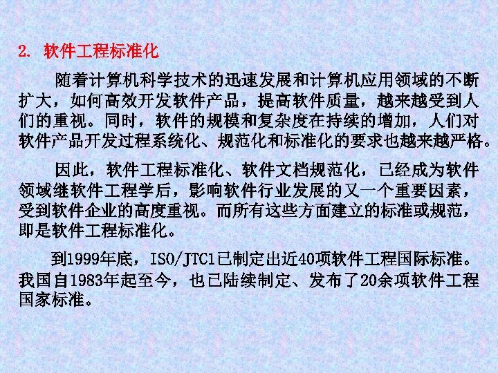 2. 软件 程标准化 随着计算机科学技术的迅速发展和计算机应用领域的不断 扩大，如何高效开发软件产品，提高软件质量，越来越受到人 们的重视。同时，软件的规模和复杂度在持续的增加，人们对 软件产品开发过程系统化、规范化和标准化的要求也越来越严格。 因此，软件 程标准化、软件文档规范化，已经成为软件 领域继软件 程学后，影响软件行业发展的又一个重要因素， 受到软件企业的高度重视。而所有这些方面建立的标准或规范， 即是软件 程标准化。