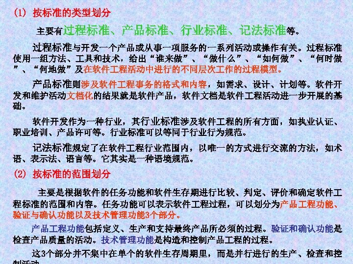 (1) 按标准的类型划分 主要有过程标准、产品标准、行业标准、记法标准等。 过程标准与开发一个产品或从事一项服务的一系列活动或操作有关。过程标准 使用一组方法、 具和技术，给出“谁来做”、“做什么”、“如何做”、“何时做 ”、“何地做”及在软件 程活动中进行的不同层次 作的过程模型。 产品标准则涉及软件 程事务的格式和内容，如需求、设计、计划等。软件开 发和维护活动文档化的结果就是软件产品，软件文档是软件 程活动进一步开展的基 础。