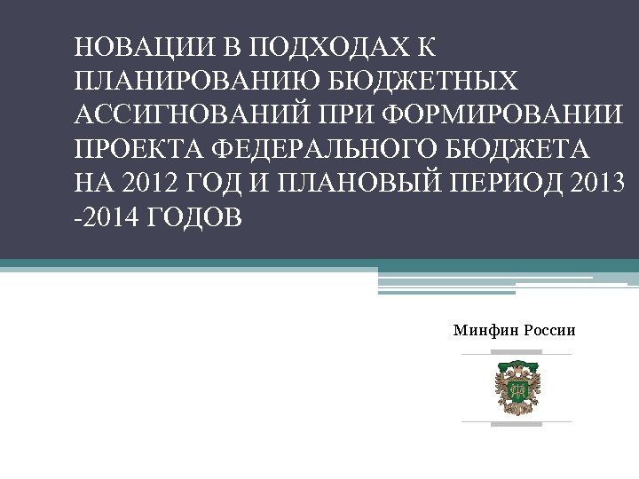 НОВАЦИИ В ПОДХОДАХ К ПЛАНИРОВАНИЮ БЮДЖЕТНЫХ АССИГНОВАНИЙ ПРИ ФОРМИРОВАНИИ ПРОЕКТА ФЕДЕРАЛЬНОГО БЮДЖЕТА НА 2012