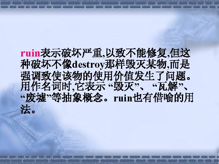  ruin表示破坏严重, 以致不能修复, 但这 种破坏不像destroy那样毁灭某物, 而是 强调致使该物的使用价值发生了问题。 用作名词时, 它表示 “毁灭”、 “瓦解”、 “废墟”等抽象概念。ruin也有借喻的用 法。　　 
