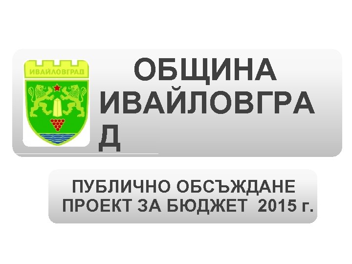  ОБЩИНА ИВАЙЛОВГРА Д ПУБЛИЧНО ОБСЪЖДАНЕ ПРОЕКТ ЗА БЮДЖЕТ 2015 г. 