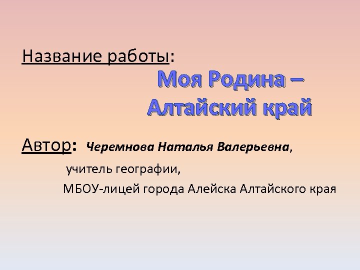 Название работы: Моя Родина – Алтайский край Автор: Черемнова Наталья Валерьевна, учитель географии, МБОУ-лицей