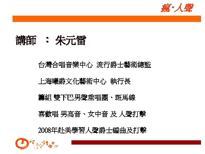 瘋‧人聲 講師 ： 朱元雷 台灣合唱音樂中心 流行爵士藝術總監 上海曦爵文化藝術中心 執行長 籌組 雙下巴男聲重唱團、斑馬線 喜歡唱 男高音、女中音 及 人聲打擊
