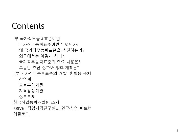 Contents I부 국가직무능력표준이란 무엇인가? 왜 국가직무능력표준을 추진하는가? 외국에서는 어떻게 하나? 국가직무능력표준의 주요 내용은? 그동안