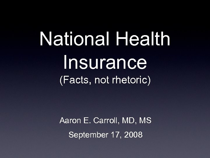 National Health Insurance (Facts, not rhetoric) Aaron E. Carroll, MD, MS September 17, 2008