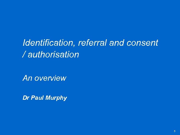 Identification, referral and consent / authorisation An overview Dr Paul Murphy 5 