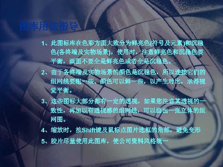 图库用法指导 1、此图标库在色彩方面大致分为鲜亮色(符号及元素)和沉稳 色(各终端及实物场景)，使用时，注意鲜亮色和沉稳色要 平衡，画面不要全是鲜亮色或者全是沉稳色。 2、由于各终端及实物场景的颜色是沉稳色，所以连接它们的 组网线要粗一些、颜色可以鲜一些，以产生对比，求得视 觉平衡。 3、这些图标大部分都有一定的透视，如果您注意其透视的一 致性，再加以有透视感的组网线，可以画出一张立体的组 网图。 4、缩放时，按Shift键及鼠标点图片选框的角部，避免变形 5、胶片尽量使用此图库，使公司资料风格统一 