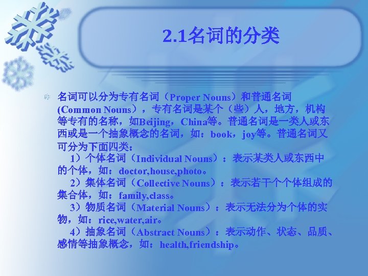 2. 1名词的分类 名词可以分为专有名词（Proper Nouns）和普通名词 (Common Nouns），专有名词是某个（些）人，地方，机构 等专有的名称，如Beijing，China等。普通名词是一类人或东 西或是一个抽象概念的名词，如：book，joy等。普通名词又 可分为下面四类： 　 1）个体名词（Individual Nouns）：表示某类人或东西中 的个体，如：doctor, house,