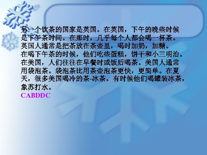 另一个饮茶的国家是英国。在英国，下午的晚些时候 是下午茶时间。在那时，几乎每个人都会喝一杯茶。 英国人通常是把茶放在茶壶里，喝时加奶，加糖。 在喝下午茶的时候，他们吃些蛋糕，饼干和小三明治。 在美国，人们往往在早餐时或饭后喝茶。美国人通常 用袋泡茶。袋泡茶比用茶壶泡茶更快，更简单。在夏 天，很多美国喝冷的茶-冰茶。有时候他们喝罐装冰茶， 象苏打水。 CABDDC 