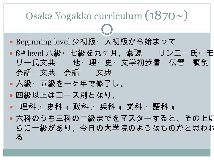 Osaka Yogakko curriculum (1870~) Beginning level 少初級・大初級から始まって 8 th level 八級・七級を九ヶ月、素読　　リンニー氏・モ リー氏文典 　　地・理・史・文学初歩書　伝習　調韵 会話　文典　会話　　文典