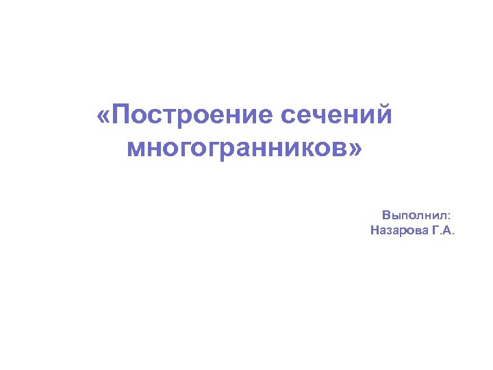  «Построение сечений многогранников» Выполнил: Назарова Г. А. 