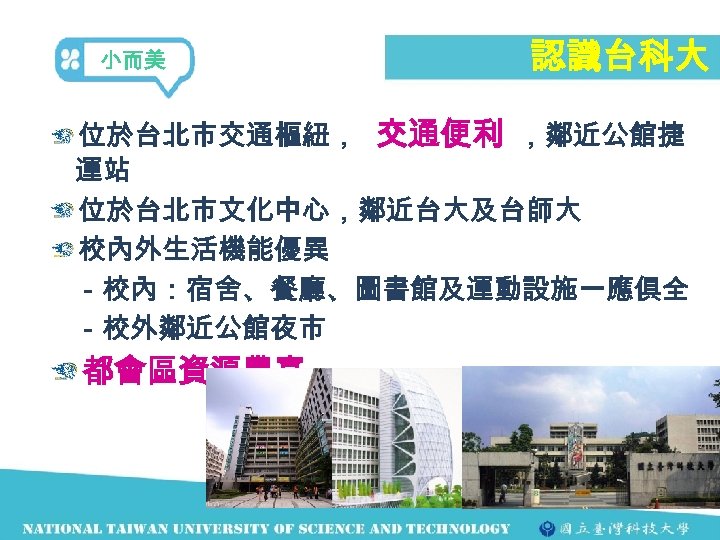 小而美 認識台科大 位於台北市交通樞紐， 交通便利 ，鄰近公館捷 運站 位於台北市文化中心，鄰近台大及台師大 校內外生活機能優異 　－校內：宿舍、餐廳、圖書館及運動設施一應俱全 　－校外鄰近公館夜市 都會區資源豐富 
