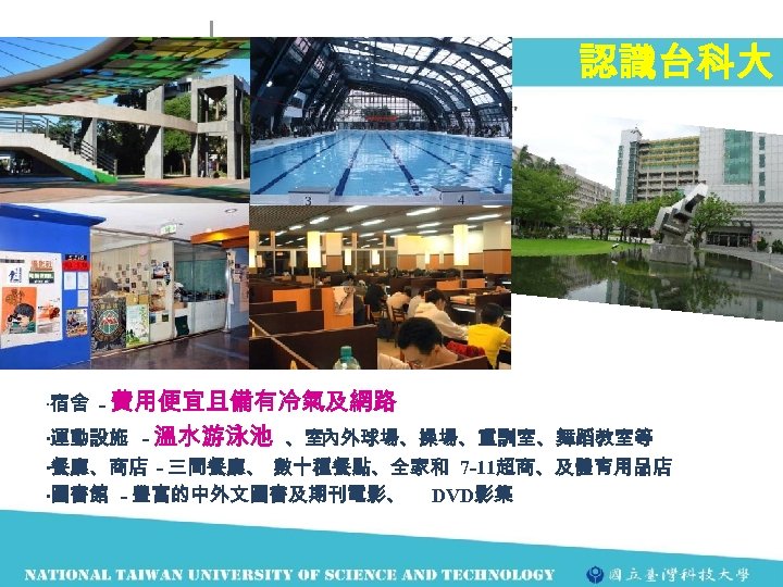認識台科大 ‧宿舍 - 費用便宜且備有冷氣及網路 ‧運動設施 - 溫水游泳池 、室內外球場、操場、重訓室、舞蹈教室等 ‧餐廳、商店 - 三間餐廳、 數十種餐點、全家和 7 -11超商、及體育用品店
