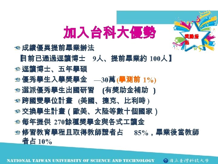加入台科大優勢 獎勵措 施 成績優異提前畢業辦法 【 目前已通過逕讀博士 9人、提前畢業約 100人 】 逕讀博士、五年學碩 優秀學生入學獎學金 — 30萬 (學測前