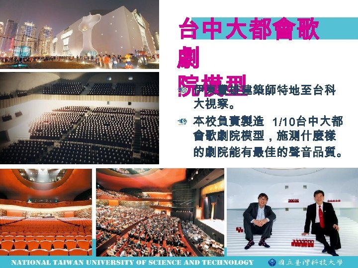 台中大都會歌 劇 伊東豐雄建築師特地至台科 院模型 大視察。 本校負責製造 1/10台中大都 會歌劇院模型，施測什麼樣 的劇院能有最佳的聲音品質。 