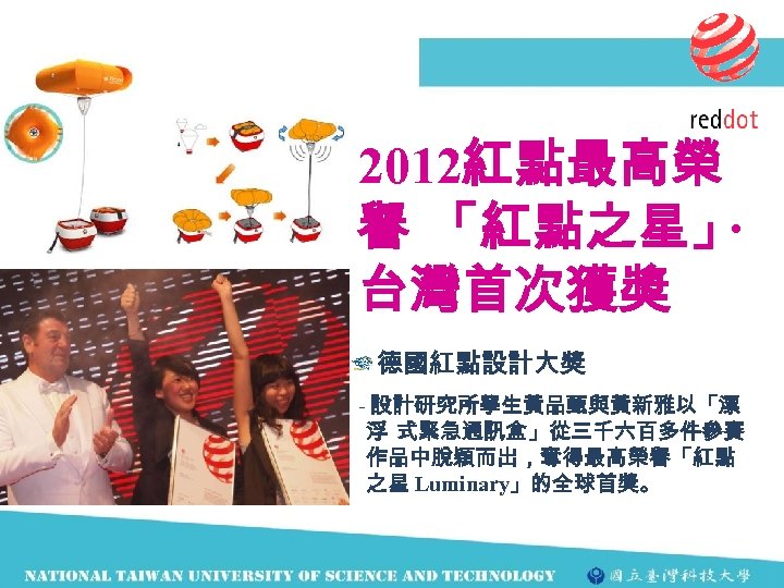 2012紅點最高榮 譽 「紅點之星」 ‧ 台灣首次獲獎 德國紅點設計大獎 - 設計研究所學生黃品甄與黃新雅以「漂 浮 式緊急通訊盒」從三千六百多件參賽 作品中脫穎而出，奪得最高榮譽「紅點 之星 Luminary」的全球首獎。 