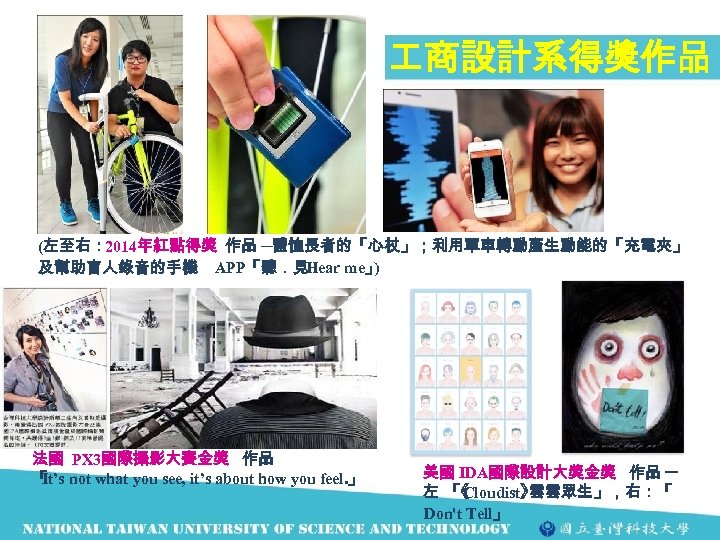  商設計系得獎作品 (左至右： 2014年紅點得獎 作品 ─體恤長者的「心杖」；利用單車轉動產生動能的「充電夾」 及幫助盲人錄音的手機 APP「聽．見 Hear me」 ) 法國 PX 3國際攝影大賽金獎