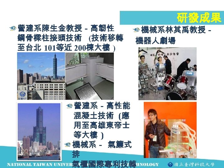 營建系陳生金教授－高韌性 鋼骨樑柱接頭技術 (技術移轉 至台北 101等近 200棟大樓 ) 研發成果 機械系林其禹教授－ 機器人劇場 營建系－高性能 混凝土技術 (應 用至高雄東帝士