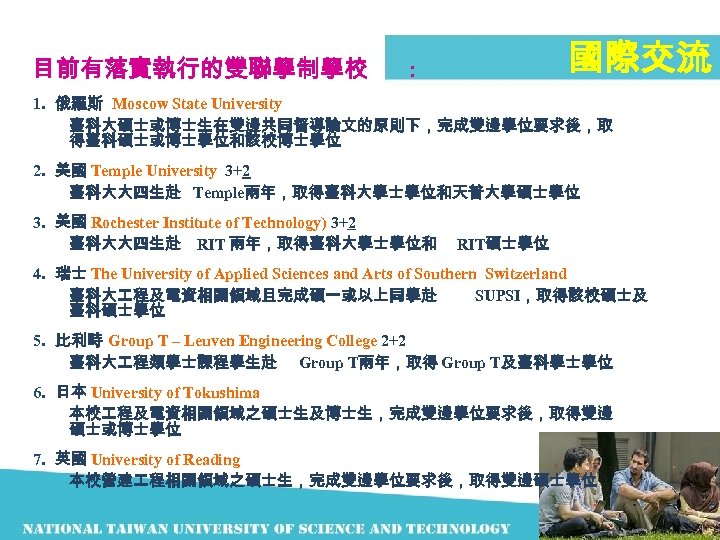 目前有落實執行的雙聯學制學校 國際交流 ： 1. 俄羅斯 Moscow State University 臺科大碩士或博士生在雙邊共同督導論文的原則下，完成雙邊學位要求後，取 得臺科碩士或博士學位和該校博士學位 2. 美國 Temple University