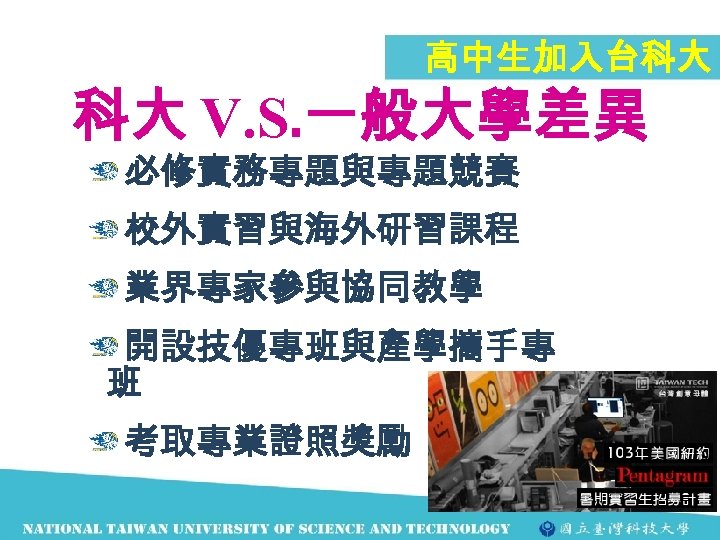 高中生加入台科大 科大 V. S. 一般大學差異 必修實務專題與專題競賽 校外實習與海外研習課程 業界專家參與協同教學 開設技優專班與產學攜手專 班 考取專業證照獎勵 