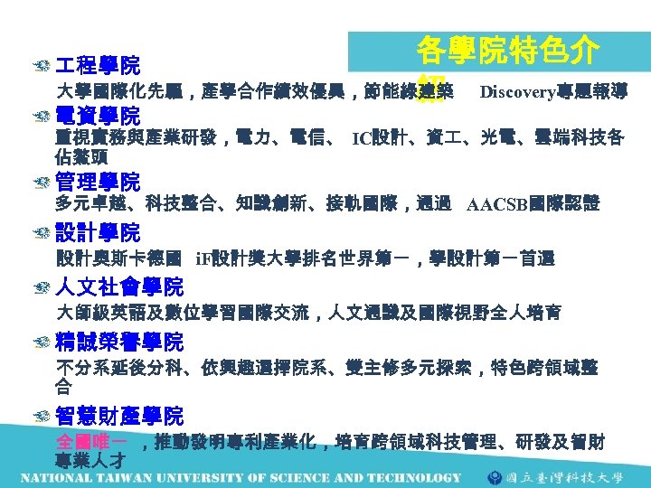 各學院特色介 大學國際化先驅，產學合作績效優異，節能綠建築 Discovery專題報導 紹 程學院 電資學院 重視實務與產業研發，電力、電信、 IC設計、資 、光電、雲端科技各 佔鰲頭 管理學院 多元卓越、科技整合、知識創新、接軌國際，通過 AACSB國際認證 設計學院