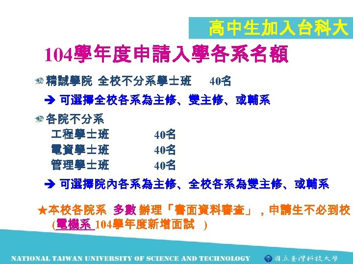 高中生加入台科大 104學年度申請入學各系名額 精誠學院 全校不分系學士班 40名 可選擇全校各系為主修、雙主修、或輔系 各院不分系 程學士班 電資學士班 管理學士班 40名 40名 可選擇院內各系為主修、全校各系為雙主修、或輔系 ★本校各院系