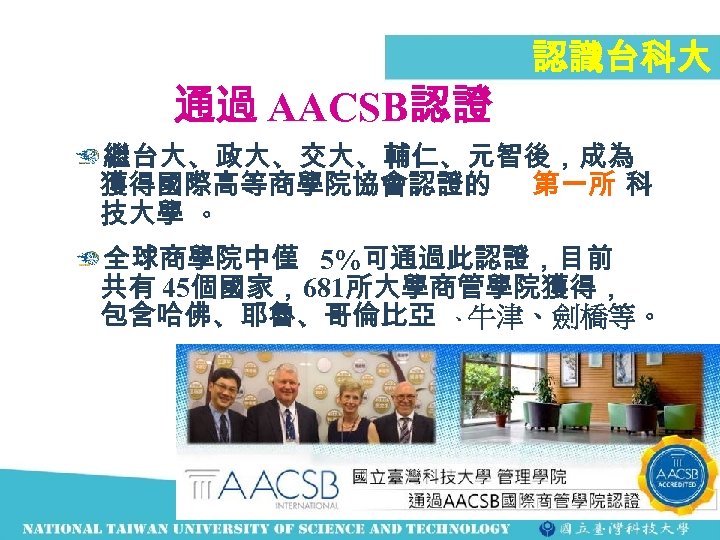 通過 AACSB認證 認識台科大 繼台大、政大、交大、輔仁、元智後，成為 獲得國際高等商學院協會認證的 第一所 科 技大學 。 全球商學院中僅 5%可通過此認證，目前 共有 45個國家，681所大學商管學院獲得， 包含哈佛、耶魯、哥倫比亞