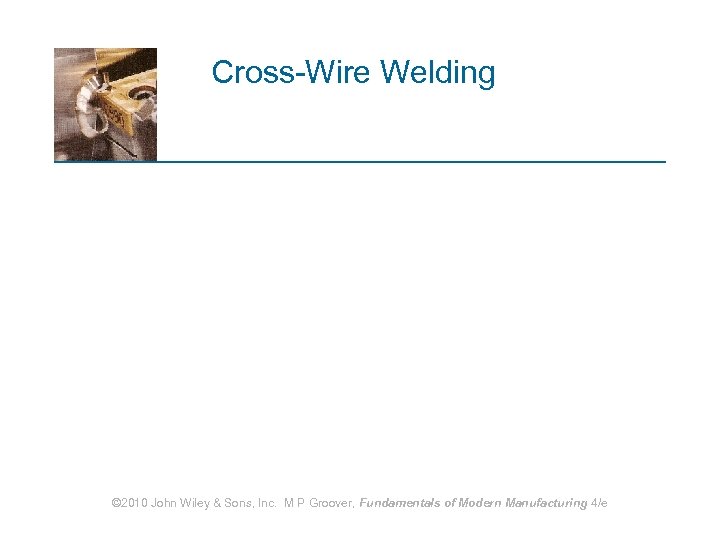 Cross-Wire Welding © 2010 John Wiley & Sons, Inc. M P Groover, Fundamentals of