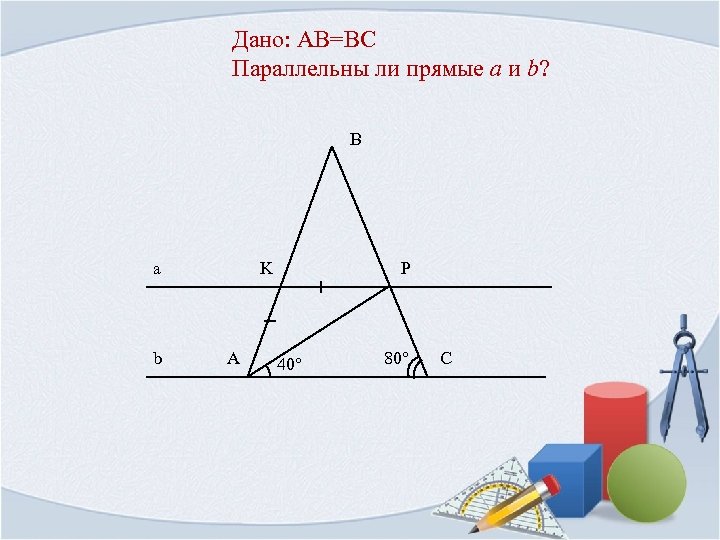 Дано: AB=BC Параллельны ли прямые a и b? B a b K A P