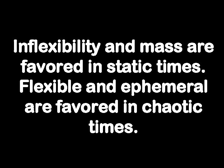 Inflexibility and mass are favored in static times. Flexible and ephemeral are favored in