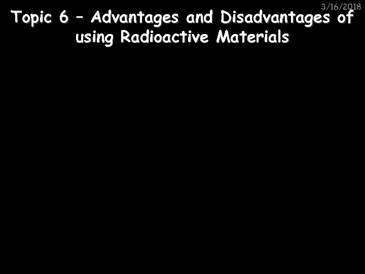 3/16/2018 Topic 6 – Advantages and Disadvantages of using Radioactive Materials 