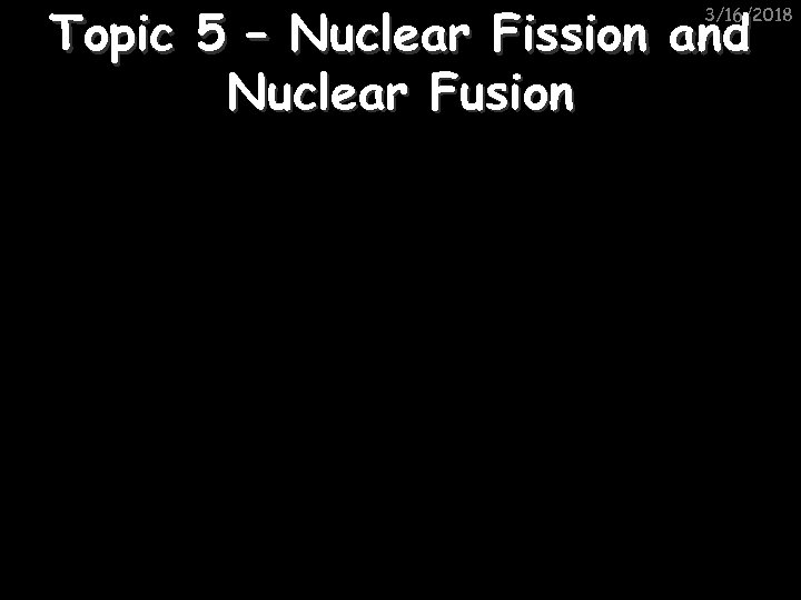 Topic 5 – Nuclear Fission and Nuclear Fusion 3/16/2018 