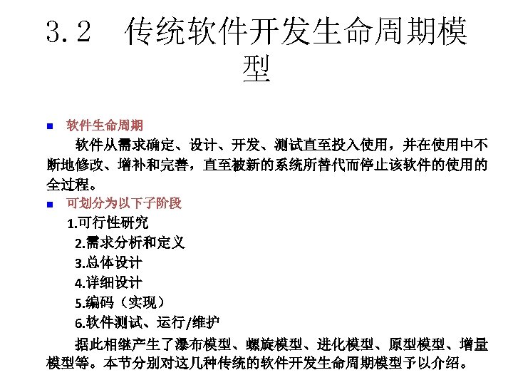 3. 2 传统软件开发生命周期模 型 n　软件生命周期 　　软件从需求确定、设计、开发、测试直至投入使用，并在使用中不 断地修改、增补和完善，直至被新的系统所替代而停止该软件的使用的 全过程。 n　可划分为以下子阶段 1. 可行性研究 　　2. 需求分析和定义 　　3.