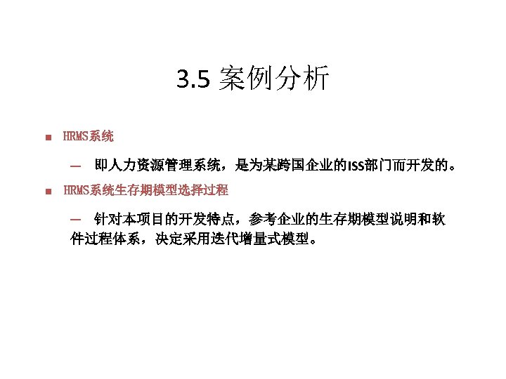 3. 5 案例分析 n HRMS系统 ─　即人力资源管理系统，是为某跨国企业的ISS部门而开发的。 n HRMS系统生存期模型选择过程 ─　针对本项目的开发特点，参考企业的生存期模型说明和软 件过程体系，决定采用迭代增量式模型。 