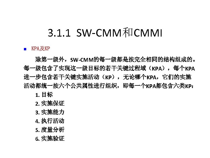3. 1. 1 SW-CMM和CMMI n KPA及KP 　　除第一级外，SW-CMM的每一级都是按完全相同的结构组成的。 每一级包含了实现这一级目标的若干关键过程域（KPA），每个KPA 进一步包含若干关键实施活动（KP），无论哪个KPA，它们的实施 活动都统一按六个公共属性进行组织，即每一个KPA都包含六类KP： 　　1. 目标 　　2. 实施保证