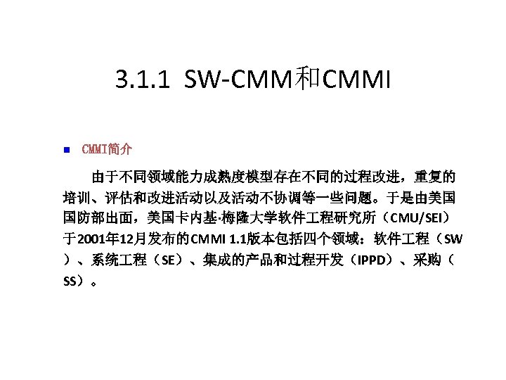 3. 1. 1 SW-CMM和CMMI n CMMI简介 　　由于不同领域能力成熟度模型存在不同的过程改进，重复的 培训、评估和改进活动以及活动不协调等一些问题。于是由美国 国防部出面，美国卡内基·梅隆大学软件 程研究所（CMU/SEI） 于2001年 12月发布的CMMI 1. 1版本包括四个领域：软件