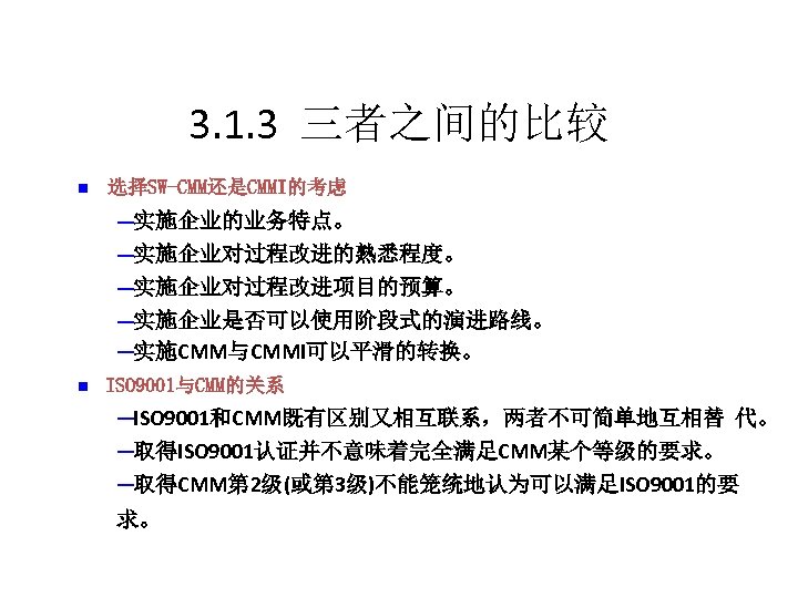 3. 1. 3 三者之间的比较 n 选择SW-CMM还是CMMI的考虑 ─实施企业的业务特点。 ─实施企业对过程改进的熟悉程度。 ─实施企业对过程改进项目的预算。 ─实施企业是否可以使用阶段式的演进路线。 ─实施CMM与CMMI可以平滑的转换。 n ISO 9001与CMM的关系