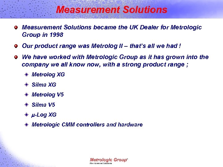 Measurement Solutions became the UK Dealer for Metrologic Group in 1998 Our product range